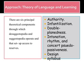 There are six principal
theoretical components
through which
desuggestopedia and
suggestopedia operate and
that set- up access to
reserves.
 Authority.
 Infantilization.
 Double-
planedness.
 Intonation,
rhythm, and
concert psuedo-
passiveness.
 Design
 syllabus
 