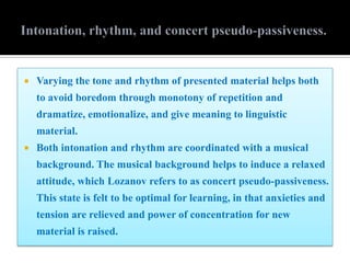  Varying the tone and rhythm of presented material helps both
to avoid boredom through monotony of repetition and
dramatize, emotionalize, and give meaning to linguistic
material.
 Both intonation and rhythm are coordinated with a musical
background. The musical background helps to induce a relaxed
attitude, which Lozanov refers to as concert pseudo-passiveness.
This state is felt to be optimal for learning, in that anxieties and
tension are relieved and power of concentration for new
material is raised.
 