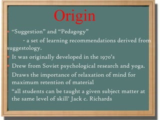 Origin
 “Suggestion” and “Pedagogy”
- a set of learning recommendations derived from
suggestology.
 It was originally developed in the 1970’s
 Drew from Soviet psychological research and yoga.
- Draws the importance of relaxation of mind for
maximum retention of material
- “all students can be taught a given subject matter at
the same level of skill’ Jack c. Richards
 
