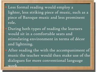 Less formal reading would employ a
lighter, less striking piece of music, such as a
piece of Baroque music and less prominent
role.
 During both types of reading the learners
would sit in a comfortable seats and
stimulating environment in terms of décor
and lightning.
 After reading the with the accompaniment of
music the teacher would then make use of the
dialogues for more conventional language
work
 