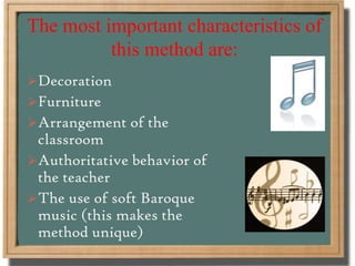 The most important characteristics of
this method are:
Decoration
Furniture
Arrangement of the
classroom
Authoritative behavior of
the teacher
The use of soft Baroque
music (this makes the
method unique)
 