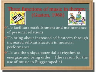 Three functions of music in therapy :
(Gaston, 1968)
To facilitate establishment and maintenance
of personal relations
To bring about increased self-esteem through
increased self-satisfaction in musicial
performance
To use the unique potential of rhythm to
energize and bring order (the reason for the
use of music in Suggestopedia)
 