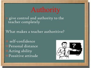 Authority
 give control and authority to the
teacher completely
What makes a teacher authoritive?
 self-confidence
Personal distance
Acting ability
Possitive attitude
 