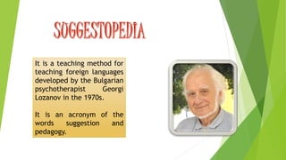 It is a teaching method for 
teaching foreign languages 
developed by the Bulgarian 
psychotherapist Georgi 
Lozanov in the 1970s. 
It is an acronym of the 
words suggestion and 
pedagogy. 
 