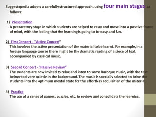 Suggestopedia adopts a carefully structured approach, using four main stages as
follows:
1) Presentation
A preparatory stage in which students are helped to relax and move into a positive frame
of mind, with the feeling that the learning is going to be easy and fun.
2) First Concert - "Active Concert“
This involves the active presentation of the material to be learnt. For example, in a
foreign language course there might be the dramatic reading of a piece of text,
accompanied by classical music.
3) Second Concert - "Passive Review“
The students are now invited to relax and listen to some Baroque music, with the text
being read very quietly in the background. The music is specially selected to bring the
students into the optimum mental state for the effortless acquisition of the material.
4) Practice
The use of a range of games, puzzles, etc. to review and consolidate the learning.