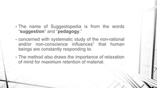 • The name of Suggestopedia is from the words
“suggestion” and “pedagogy.”
• concerned with systematic study of the non-rational
and/or non-conscience influences” that human
beings are constantly responding to.
• The method also draws the importance of relaxation
of mind for maximum retention of material.
 
