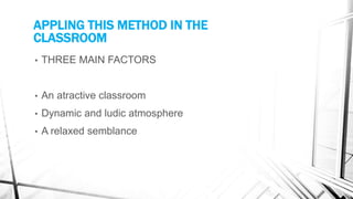 APPLING THIS METHOD IN THE
CLASSROOM
• THREE MAIN FACTORS
• An atractive classroom
• Dynamic and ludic atmosphere
• A relaxed semblance
 