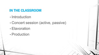IN THE CLASSROOM
• Introduction
• Concert session (active, passive)
• Elavoration
• Production
 