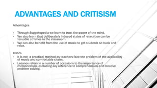 ADVANTAGES AND CRITISISM
Advantages
• Through Suggetopedia we learn to trust the power of the mind.
• We also learn that deliberately induced states of relaxation can be
valuable at times in the classroom.
• We can also benefit from the use of music to get students sit back and
relax.
Critics
• It is not a practical method as teachers face the problem of the availability
of music and comfortable chairs.
• Lozanov refers in a number of occasions to the importance of
memorization, excluding any reference to comprehension and creative
problem solving.
 