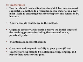  Teacher roles
• Teacher should create situations in which learners are most
suggestible and then to present linguistic material in a way
most likely to encourage positive reception and retention by
learners.
• Show absolute confidence in the method.
• Organize properly and strictly observe the initial stages of
the teaching process- including the choice of music,
punctuality, etc.
• Maintain a modest enthusiasm
• Give tests and respond tactfully to poor paper (if any)
• Teachers are expected to be skilled in acting, singing, and
psychotherapeutic techniques.
 
