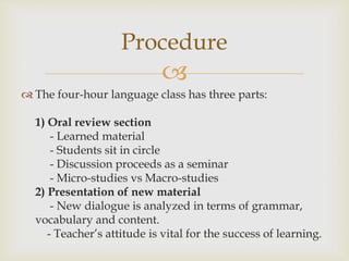 
 The four-hour language class has three parts:
1) Oral review section
- Learned material
- Students sit in circle
- Discussion proceeds as a seminar
- Micro-studies vs Macro-studies
2) Presentation of new material
- New dialogue is analyzed in terms of grammar,
vocabulary and content.
- Teacher’s attitude is vital for the success of learning.
Procedure
 