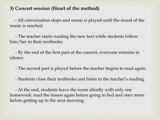 3) Concert session (Heart of the method)
- All conversation stops and music is played until the mood of the
music is reached.
- The teacher starts reading the new text while students follow
him/her in their textbooks.
- By the end of the first part of the concert, everyone remains in
silence.
- The second part is played before the teacher begins to read again.
- Students close their textbooks and listen to the teacher’s reading.
- At the end, students leave the room silently with only one
homework: read the lesson again before going to bed and once more
before getting up in the next morning.
 