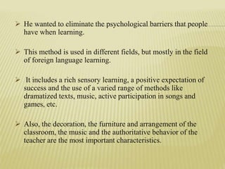  He wanted to eliminate the psychological barriers that people
have when learning.
 This method is used in different fields, but mostly in the field
of foreign language learning.
 It includes a rich sensory learning, a positive expectation of
success and the use of a varied range of methods like
dramatized texts, music, active participation in songs and
games, etc.
 Also, the decoration, the furniture and arrangement of the
classroom, the music and the authoritative behavior of the
teacher are the most important characteristics.
 