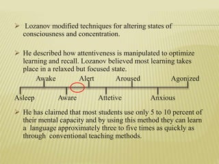  Lozanov modified techniques for altering states of
consciousness and concentration.
 He described how attentiveness is manipulated to optimize
learning and recall. Lozanov believed most learning takes
place in a relaxed but focused state.
Awake Alert Aroused Agonized
Asleep Aware Attetive Anxious
 He has claimed that most students use only 5 to 10 percent of
their mental capacity and by using this method they can learn
a language approximately three to five times as quickly as
through conventional teaching methods.
 