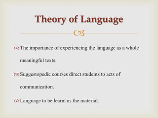 
 The importance of experiencing the language as a whole
meaningful texts.
 Suggestopedic courses direct students to acts of
communication.
 Language to be learnt as the material.
Theory of Language
 
