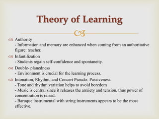  Authority
- Information and memory are enhanced when coming from an authoritative
figure: teacher.
 Infantilization
- Students regain self-confidence and spontaneity.
 Double- planedness
- Environment is crucial for the learning process.
 Intonation, Rhythm, and Concert Pseudo- Passiveness.
- Tone and rhythm variation helps to avoid boredom
- Music is central since it releases the anxiety and tension, thus power of
concentration is raised.
- Baroque instrumental with string instruments appears to be the most
effective.
Theory of Learning
 