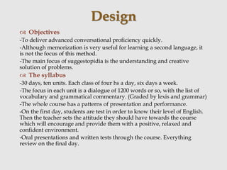  Objectives
-To deliver advanced conversational proficiency quickly.
-Although memorization is very useful for learning a second language, it
is not the focus of this method.
-The main focus of suggestopidia is the understanding and creative
solution of problems.
 The syllabus
-30 days, ten units. Each class of four hs a day, six days a week.
-The focus in each unit is a dialogue of 1200 words or so, with the list of
vocabulary and grammatical commentary. (Graded by lexis and grammar)
-The whole course has a patterns of presentation and performance.
-On the first day, students are test in order to know their level of English.
Then the teacher sets the attitude they should have towards the course
which will encourage and provide them with a positive, relaxed and
confident environment.
-Oral presentations and written tests through the course. Everything
review on the final day.
Design
 