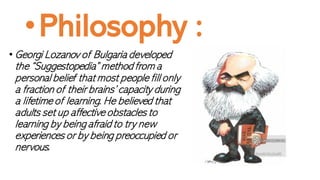 •Philosophy :
• Georgi Lozanov of Bulgaria developed
the “Suggestopedia” method from a
personal belief that most people fill only
a fraction of their brains’ capacity during
a lifetime of learning. He believed that
adults set up affective obstacles to
learning by being afraid to try new
experiences or by being preoccupied or
nervous.
 