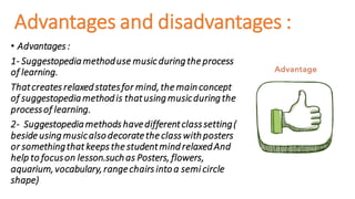 Advantages and disadvantages :
• Advantages :
1- Suggestopediamethoduse musicduringthe process
of learning.
Thatcreates relaxedstatesfor mind,the mainconcept
of suggestopediamethodis thatusingmusicduringthe
processof learning.
2- Suggestopediamethods havedifferentclasssetting(
beside usingmusicalsodecoratethe class withposters
or somethingthat keeps the studentmindrelaxedAnd
help to focuson lesson.suchas Posters, flowers,
aquarium,vocabulary,rangechairs intoa semi circle
shape)
 