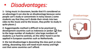 • Disadvantages:
1- Using music in classroom, beside that it’s considered as
an advantage it can also be an disadvantage because some
people can’t study or concentrate in noisy classes ( some
students say that they can’t divide their minds into two
sides to the music and to the lesson, they prefer to study in
quite places.)
2- Suggestopedia method is difficult to be practiced in
development countries such as Indonesia or jordan 😅 Due
to the large number of students ( also large numbers of
students a,re hard to control), on the other hand it can be
applied in European countries such as Netherlands.
3- the last disadvantage is decorating the class part or class
setting, decorating class will need much money and high
cost that some countries can’t afford.
 