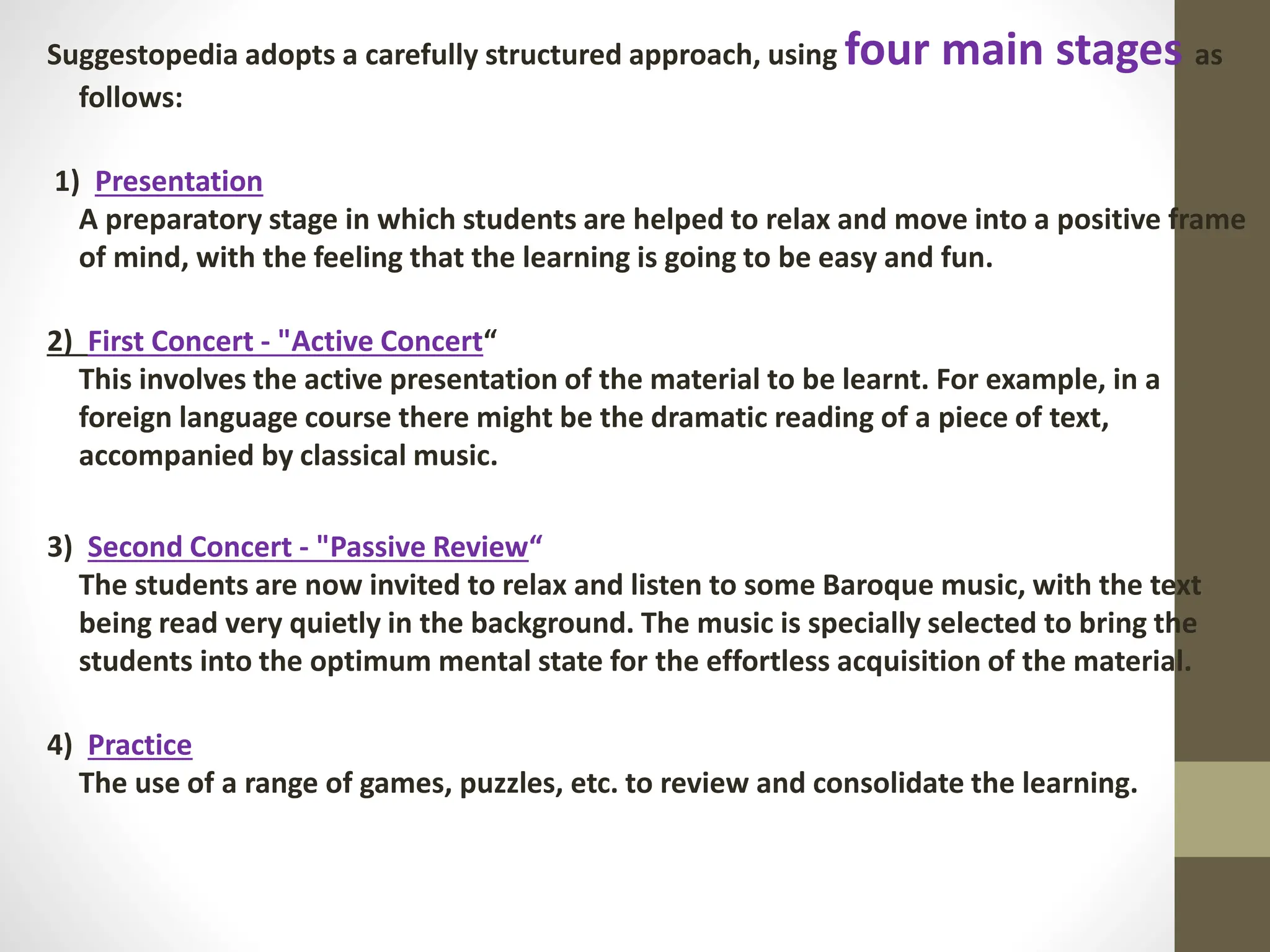 Suggestopedia adopts a carefully structured approach, using four main stages as
follows:
1) Presentation
A preparatory stage in which students are helped to relax and move into a positive frame
of mind, with the feeling that the learning is going to be easy and fun.
2) First Concert - "Active Concert“
This involves the active presentation of the material to be learnt. For example, in a
foreign language course there might be the dramatic reading of a piece of text,
accompanied by classical music.
3) Second Concert - "Passive Review“
The students are now invited to relax and listen to some Baroque music, with the text
being read very quietly in the background. The music is specially selected to bring the
students into the optimum mental state for the effortless acquisition of the material.
4) Practice
The use of a range of games, puzzles, etc. to review and consolidate the learning.
 