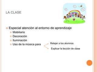 LA CLASE



Especial atención al entorno de aprendizaje





Mobiliario
Decoración
Iluminación
Uso de la música para

Relajar a los alumnos
Explicar la lección de clase

 