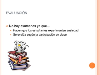EVALUACIÓN



No hay exámenes ya que…
Hacen que los estudiantes experimenten ansiedad
 Se evalúa según la participación en clase


 