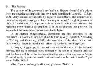 B. The Purpose
The purpose of Suggestopedia method is to liberate the mind of students
from the negative assumptions that have been established (Lozanov, 1978, p..
252). Many students are affected by negative assumptions. The assumption in
question is negative sayings such as "learning is boring," "English grammar is
difficult" and others. Assumptions such as this will limit human potential. By
replacing these negative assumptions with the assumption that positive. We
can exploit the tremendous human potential to learn.
In the method Suggestopedia, classrooms are also exploited to the
maximum. Environment in which students learn is very important. According
to Walberg and Greenberg (1997), the condition of the class is the main
psychological determinants that will affect the academic learning process.
A unique, Suggestopedia method uses classical music in the learning
process. The use of classical music is based on the results of research that says
that the brain will be in the best conditions to learn when she was in Alpha.
Classical music is touted as music that can condition the brain into the Alpha
state (Webb, 1990).[]
(Http://www.bambangehc.files.wordpress.com/2008/11).
 