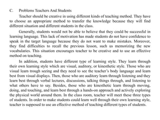 C. Problems Teachers And Students
Teacher should be creative in using different kinds of teaching method. They have
to choose an appropriate method to transfer the knowledge because they will find
different situation and different students in the class.
Generally, students would not be able to believe that they could be successful in
learning language. This lack of motivation has made students do not have confidence to
speak in the target language because they do not want to make mistakes. Moreover,
they find difficulties to recall the previous lesson, such us memorizing the new
vocabularies. This situation encourages teacher to be creative and to use an effective
method on teaching.
In addition, students have different type of learning style. They learn through
their own learning style which are visual, auditory, or kinesthetic style. Those who are
visual learn trough seeing and they need to see the teacher’s body language and learn
best from visual displays. Then, those who are auditory learn through listening and they
learn best through verbal lectures, discussions, talking things through, and listening to
what others have to say. Besides, those who are kinesthetic learn through moving,
doing, and touching, and learn best through a hands-on approach and actively exploring
the physical world around them. In the class room, teacher will meet these three types
of students. In order to make students could learn well through their own learning style,
teacher is supposed to use an effective method of teaching different types of students.
 