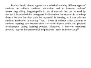 Teacher should choose appropriate method of teaching different types of
students, to cultivate students’ motivation, and to increase students’
memorizing ability. Suggestopedia is one of methods that can be used by
teacher. It is a method that desuggests the limitations that students have to help
them to believe that they could be successful in learning, so it can cultivate
students’ motivation in learning. Then, it is one of methods which concerns to
students’ learning style because there are visual display, audio, and physical
involvements during learning process. Moreover, it involves emotional
meaning in given the lesson which help students’ better in memorizing.[3]
 