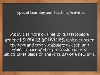 Types of Learning and Teaching Activities
Activities more original to Suggestopedia
are the listening activities, which concern
the text and text vocabulary of each unit
typically part of the "pre-session phase,"
which takes place on the first day of a new unit.
 