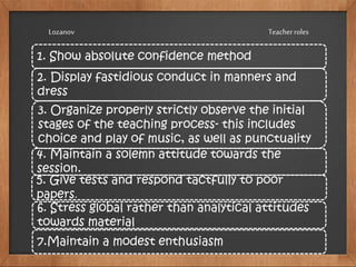 1. Show absolute confidence method
2. Display fastidious conduct in manners and
dress
3. Organize properly strictly observe the initial
stages of the teaching process- this includes
choice and play of music, as well as punctuality
4. Maintain a solemn attitude towards the
session.
5. Give tests and respond tactfully to poor
papers.
6. Stress global rather than analytical attitudes
towards material
7.Maintain a modest enthusiasm
TeacherrolesLozanov
 
