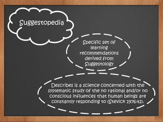 Suggestopedia
Specific set of
learning
recommendations
derived from
Suggestology
Describes is a science concerned with the
systematic study of the no rational and/or no
conscious influences that human beings are
constantly responding to (Stevick 1976:42).
 