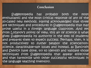 Suggestopedia has probably both the most
enthusiastic and the most critical response of any of the
so-called new methods. Having acknowledged that three
are techniques and procedures in Suggestopedia that may
prove useful in a foreign language classroom. And yet
from Lozanov’s points of view, this air of science is what
gives Suggestopedia its authority in the eyes of students
and prepares them to expect success. Perhaps, then, it is
not productively to futher belabor the science/non-
science, data/double-talk issues and instead, as Bancroft
and Stevick have done, try to identify and validate those
techniques from Suggestopedia that appear effective
and that harmonize with other successful techniques in
the language teaching inventory.
Conclusion
 