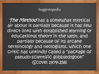 Suggestopedia
The Method has a somewhat mystical
air about it partially because it has few
direct links with established learning or
educational theory in the west, and
partially because of its arcane
terminology and neologisms, which one
critic has unkindly called a “package of
pseudo-scientific gobbledygook”
(Scovel 1979:258)
 