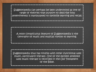 Suggestopedia can perhaps be best understood as one of
range of theories that purport to describe how
attentiveness is manipulated to optimize learning and recall.
A most conspicuous feature of Suggestopedia is the
centrality of music and musical rhythm to learning.
Suggestopedia thus has kinship with other functional uses
music, particularly therapy. One of the earliest attested
uses music therapy is recorded in the Old Testament
of the Bible.
 
