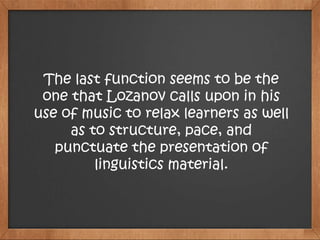 The last function seems to be the
one that Lozanov calls upon in his
use of music to relax learners as well
as to structure, pace, and
punctuate the presentation of
linguistics material.
 