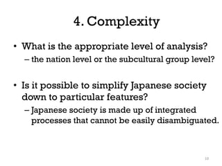 4. Complexity
• What is the appropriate level of analysis?
– the nation level or the subcultural group level?
• Is it possible to simplify Japanese society
down to particular features?
– Japanese society is made up of integrated
processes that cannot be easily disambiguated.
10
 