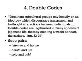 4. Double Codes
• “Dominant subcultural groups rely heavily on an
ideology which discourages transparent and
forthright interactions between individuals. …
Double codes are legitimized in many spheres of
Japanese life, thereby creating a world beneath
the surface.” (pp. 33-34)
• three pairs:
– tatemae and honne
– omote and ura
– soto and uchi
11
 