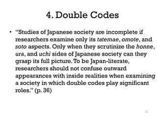 4. Double Codes
• “Studies of Japanese society are incomplete if
researchers examine only its tatemae, omote, and
soto aspects. Only when they scrutinize the honne,
ura, and uchi sides of Japanese society can they
grasp its full picture.To be Japan-literate,
researchers should not confuse outward
appearances with inside realities when examining
a society in which double codes play significant
roles.” (p. 36)
12
 