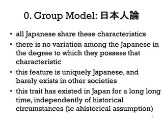 0. Group Model: 日本人論
• all Japanese share these characteristics
• there is no variation among the Japanese in
the degree to which they possess that
characteristic
• this feature is uniquely Japanese, and
barely exists in other societies
• this trait has existed in Japan for a long long
time, independently of historical
circumstances (ie ahistorical assumption)
3
 