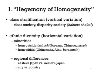 1.“Hegemony of Homogeneity”
• class stratification (vertical variation)
– class society, disparity society (kakusa shakai)
• ethnic diversity (horizontal variation)
– minorities
• from outside (zainichi Koreans, Chinese, nissei)
• from within (Okinawans, Ainu, burakumin)
– regional differences
• eastern Japan vs. western Japan
• city vs. country 4
 