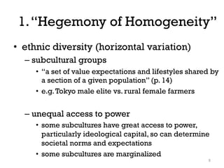 1.“Hegemony of Homogeneity”
• ethnic diversity (horizontal variation)
– subcultural groups
• “a set of value expectations and lifestyles shared by
a section of a given population” (p. 14)
• e.g.Tokyo male elite vs. rural female farmers
– unequal access to power
• some subcultures have great access to power,
particularly ideological capital, so can determine
societal norms and expectations
• some subcultures are marginalized
5
 