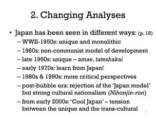 2. Changing Analyses
• Japan has been seen in different ways: (p. 18)
– WWII-1950s: unique and monolithic
– 1960s: non-communist model of development
– late 1960s: unique – amae, tateshakai
– early 1970s: learn from Japan!
– 1980s & 1990s: more critical perspectives
– post-bubble era: rejection of the ‘Japan model’
but strong cultural nationalism (Nihonjin-ron)
– from early 2000s:‘Cool Japan’ – tension
between the unique and the trans-cultural 7
 