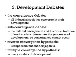 3. Development Debates
• the convergence debate:
– all industrial societies converge in their
development
• anti-convergence debate:
– the cultural background and historical tradition
of each society determines the processes of
development, so convergence cannot occur
• reverse convergence hypothesis:
– Europe is not the model; Japan is.
• multiple convergence hypothesis:
– many models of development 8
 