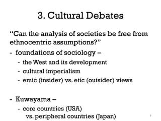 3. Cultural Debates
“Can the analysis of societies be free from
ethnocentric assumptions?”
- foundations of sociology –
- the West and its development
- cultural imperialism
- emic (insider) vs. etic (outsider) views
- Kuwayama –
- core countries (USA)
vs. peripheral countries (Japan) 9
 