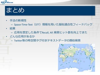 まとめ
• 手法の新規性
– Space-Time-Text（STT）情報を用いた擬似適合性フィードバック
• 結果
– 応用を想定した条件でRecall, AP, 検索ヒット数を向上できた
• どんな応用があるか
– Twitter等の時空間タグ付きテキストデータの類似検索
 