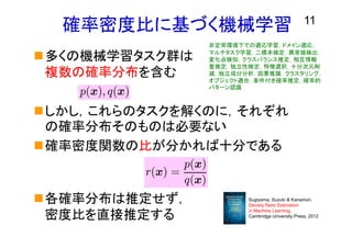 11
確率密度比に基づく機械学習
多くの機械学習タスク群は
複数の確率分布を含む
しかし，これらのタスクを解くのに，それぞれ
の確率分布そのものは必要ない
確率密度関数の比が分かれば十分である
各確率分布は推定せず，
密度比を直接推定する
r(x) =
p(x)
q(x)
非定常環境下での適応学習，ドメイン適応，
マルチタスク学習，二標本検定，異常値検出，
変化点検知，クラスバランス推定，相互情報
量推定，独立性検定，特徴選択，十分次元削
減，独立成分分析，因果推論，クラスタリング，
オブジェクト適合，条件付き確率推定，確率的
パターン認識
Sugiyama, Suzuki & Kanamori,
Density Ratio Estimation
in Machine Learning,
Cambridge University Press, 2012
 