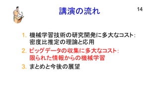 講演の流れ
1. 機械学習技術の研究開発に多大なコスト：
密度比推定の理論と応用
2. ビッグデータの収集に多大なコスト：
限られた情報からの機械学習
3. まとめと今後の展望
14
 
