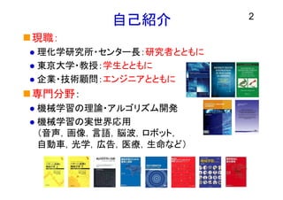 2
自己紹介
現職：
 理化学研究所・センター長：研究者とともに
 東京大学・教授：学生とともに
 企業・技術顧問：エンジニアとともに
専門分野：
 機械学習の理論・アルゴリズム開発
 機械学習の実世界応用
（音声，画像，言語，脳波，ロボット，
自動車，光学，広告，医療，生命など）
 